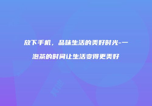 放下手机，品味生活的美好时光-一泡茶的时间让生活变得更美好