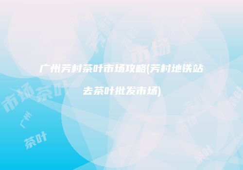 广州芳村茶叶市场攻略(芳村地铁站去茶叶批发市场)