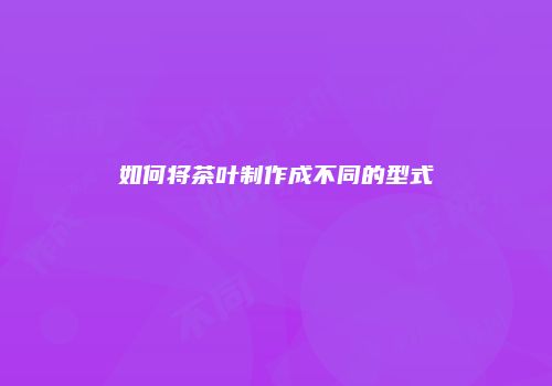 如何将茶叶制作成不同的型式