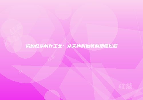 揭秘红茶制作工艺：从采摘到包装的精细过程