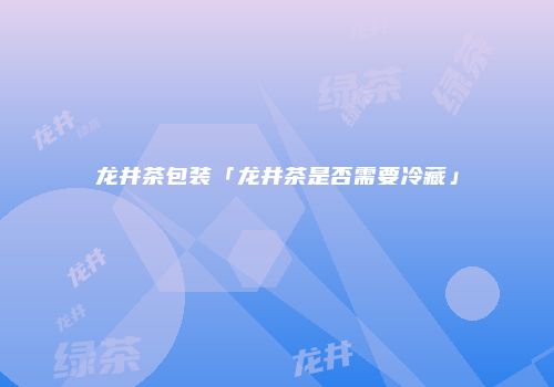 龙井茶包装「龙井茶是否需要冷藏」