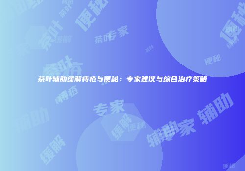 茶叶辅助缓解痔疮与便秘：专家建议与综合治疗策略
