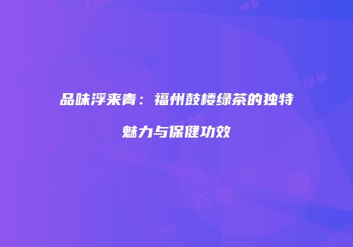 品味浮来青：福州鼓楼绿茶的独特魅力与保健功效