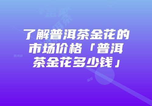 了解普洱茶金花的市场价格「普洱茶金花多少钱」