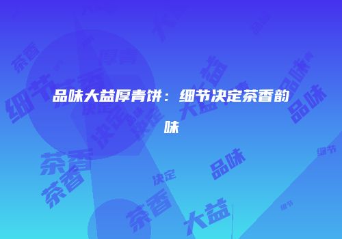 品味大益厚青饼：细节决定茶香韵味
