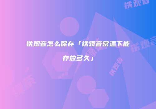 铁观音怎么保存「铁观音常温下能存放多久」