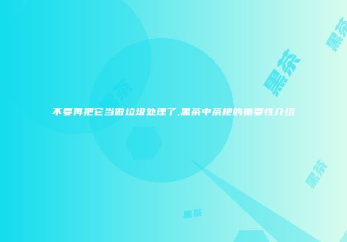 不要再把它当做垃圾处理了,黑茶中茶梗的重要性介绍