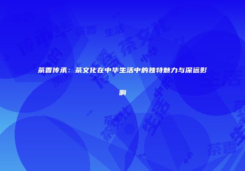 茶香传承：茶文化在中华生活中的独特魅力与深远影响