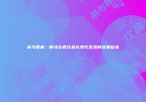 茶与健康：探寻古老饮品在现代生活的多重益处
