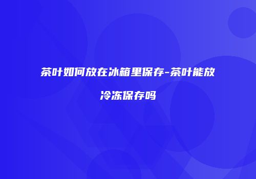 茶叶如何放在冰箱里保存-茶叶能放冷冻保存吗