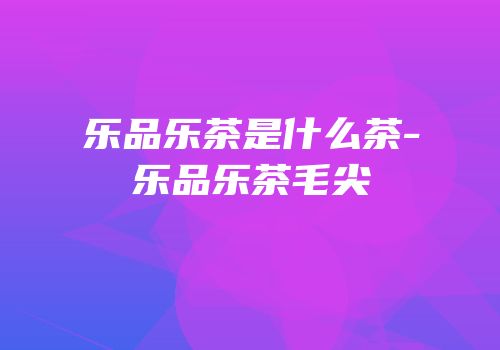 乐品乐茶是什么茶-乐品乐茶毛尖