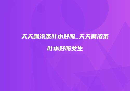 天天喝浓茶叶水好吗_天天喝浓茶叶水好吗女生