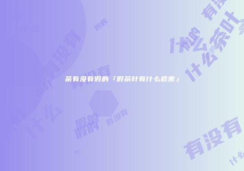 茶有没有假的「假茶叶有什么危害」
