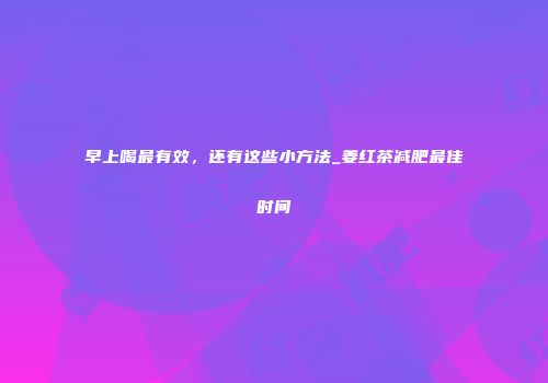 早上喝最有效，还有这些小方法_姜红茶减肥最佳时间