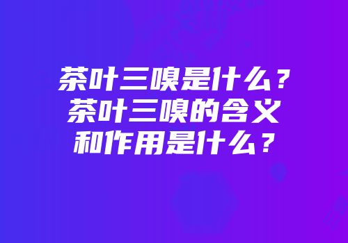 茶叶三嗅是什么？茶叶三嗅的含义和作用是什么？
