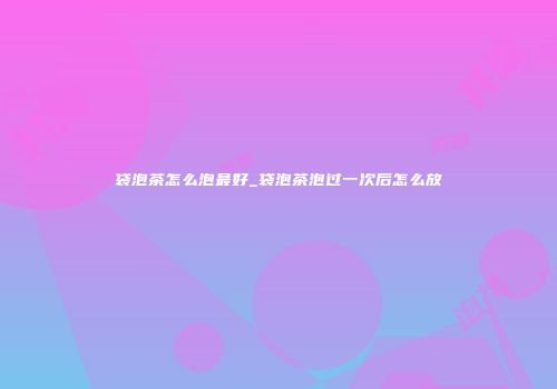 袋泡茶怎么泡最好_袋泡茶泡过一次后怎么放