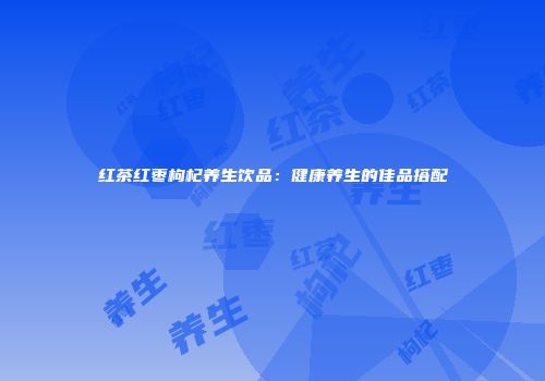 红茶红枣枸杞养生饮品：健康养生的佳品搭配