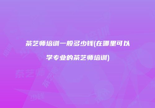 茶艺师培训一般多少钱(在哪里可以学专业的茶艺师培训)