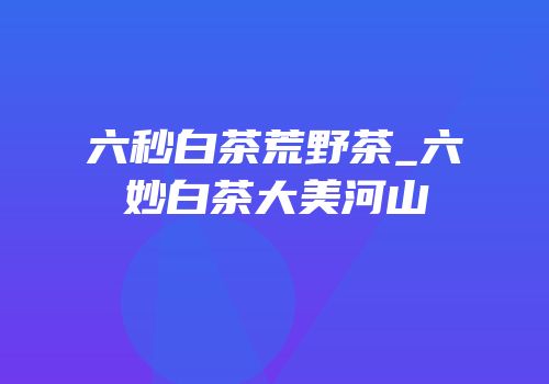 六秒白茶荒野茶_六妙白茶大美河山