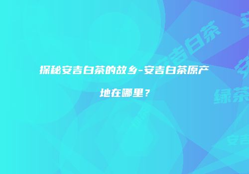 探秘安吉白茶的故乡-安吉白茶原产地在哪里？