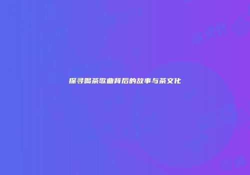 探寻喝茶歌曲背后的故事与茶文化