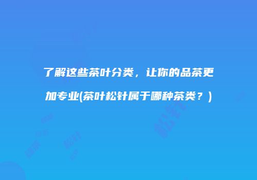 了解这些茶叶分类，让你的品茶更加专业(茶叶松针属于哪种茶类？)