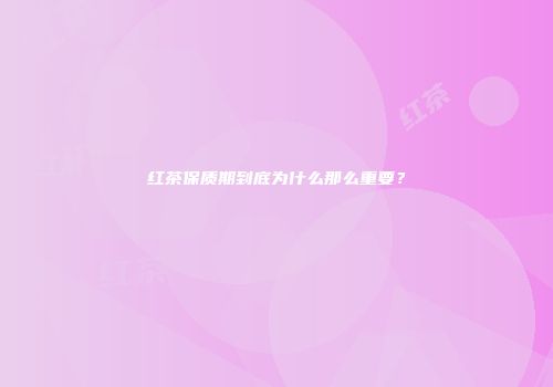 红茶保质期到底为什么那么重要？