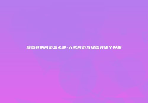 绿雪芽的白茶怎么样-六妙白茶与绿雪芽哪个好喝