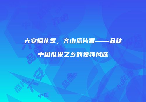 六安桐花季，齐山瓜片香——品味中国瓜果之乡的独特风味