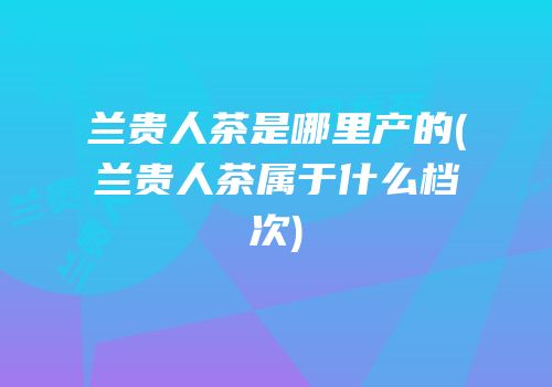 兰贵人茶是哪里产的(兰贵人茶属于什么档次)