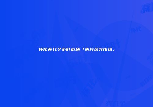 怀化有几个茶叶市场「南方茶叶市场」