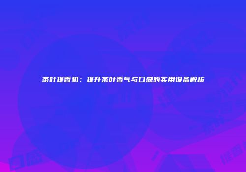 茶叶提香机：提升茶叶香气与口感的实用设备解析