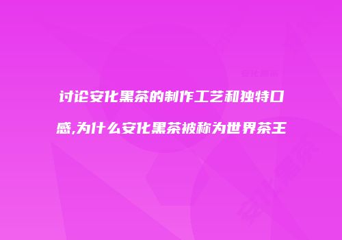 讨论安化黑茶的制作工艺和独特口感,为什么安化黑茶被称为世界茶王