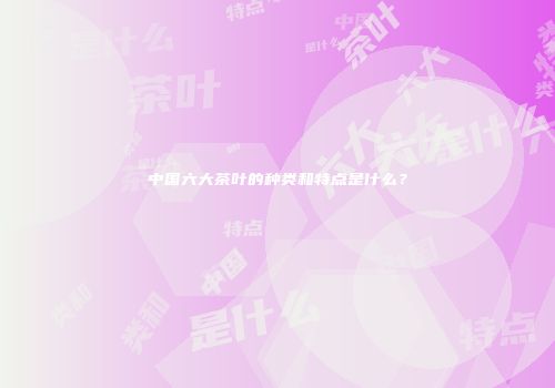 中国六大茶叶的种类和特点是什么？