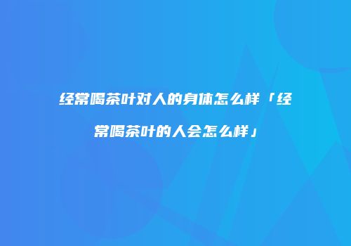 经常喝茶叶对人的身体怎么样「经常喝茶叶的人会怎么样」