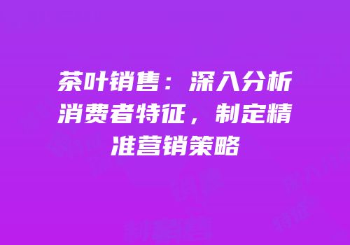 茶叶销售：深入分析消费者特征，制定精准营销策略