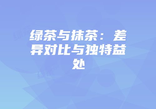 绿茶与抹茶：差异对比与独特益处