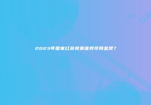 2023年国家红茶竞赛谁将夺得金奖？
