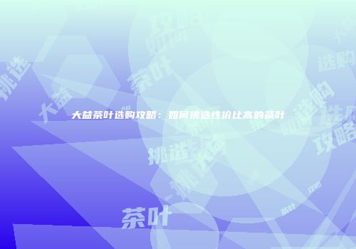 大益茶叶选购攻略：如何挑选性价比高的茶叶