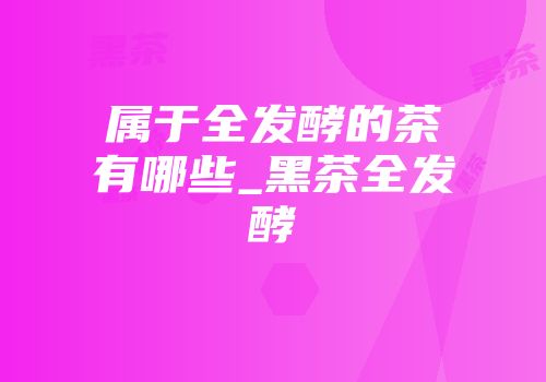 属于全发酵的茶有哪些_黑茶全发酵