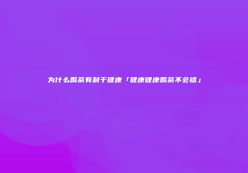为什么喝茶有利于健康「健康健康喝茶不会错」
