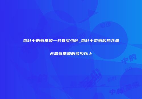 茶叶中的氨基酸一共有多少种_茶叶中茶氨酸的含量占总氨基酸的多少以上