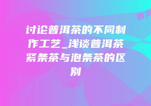 讨论普洱茶的不同制作工艺_浅谈普洱茶紧条茶与泡条茶的区别