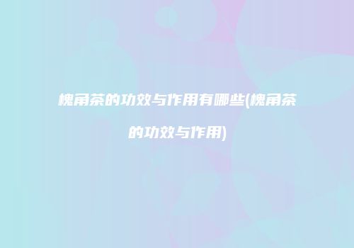 槐角茶的功效与作用有哪些(槐角茶的功效与作用)