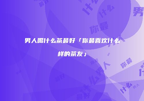 男人喝什么茶最好「你最喜欢什么样的茶友」