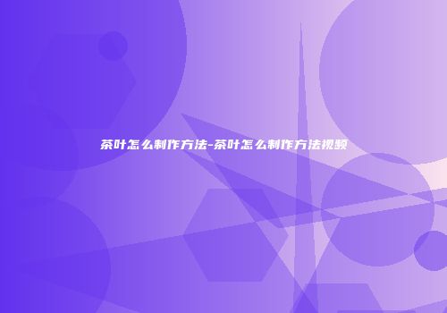 茶叶怎么制作方法-茶叶怎么制作方法视频