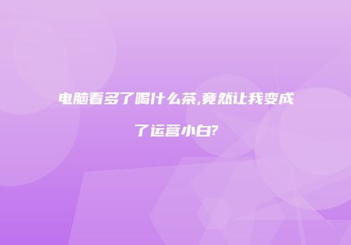 电脑看多了喝什么茶,竟然让我变成了运营小白?