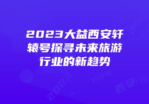 2023大益西安轩辕号探寻未来旅游行业的新趋势