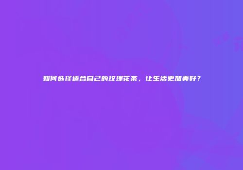 如何选择适合自己的玫瑰花茶，让生活更加美好？