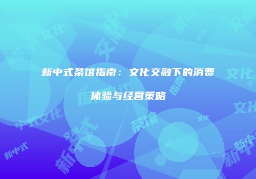 新中式茶馆指南：文化交融下的消费体验与经营策略